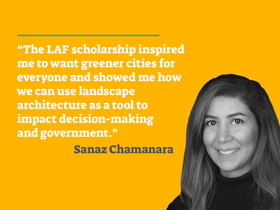 A picture of LAF scholarship winner Sanaz Chamanara on a yellow background accompanied by the quote "The LAF scholarship inspired me to want greener cities for everyone and showed me how we can use landscape architecture as a tool to impact decision-making and government" in white text.