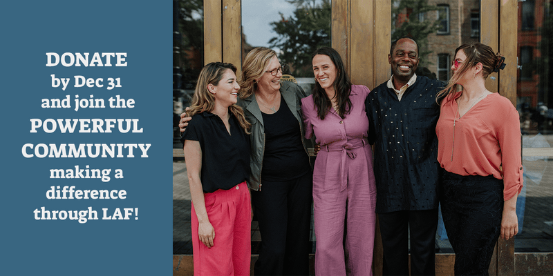 A group of 5 LAF Fellows smile and laugh in front of a doorway. TEXT "Donate by Dec 31 and join the powerful community making a difference through LAF!"